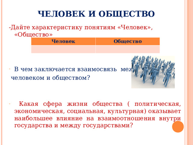 ЧЕЛОВЕК И ОБЩЕСТВО -Дайте характеристику понятиям «Человек», «Общество» В чем заключается взаимосвязь между  человеком и обществом?  Какая сфера жизни общества ( политическая, экономическая, социальная, культурная) оказывает наибольшее влияние на взаимоотношения внутри государства и между государствами? Человек Общество 