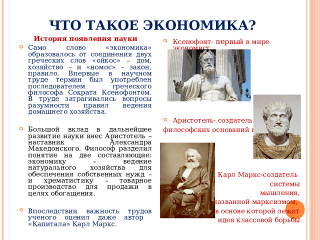 ЧТО ТАКОЕ ЭКОНОМИКА? История появления науки Само слово «экономика» образовалось от соединения двух греческих слов «ойкос» – дом, хозяйство – и «номос» – закон, правило. Впервые в научном труде термин был употреблен последователем греческого философа Сократа Ксенофонтом. В труде затрагивались вопросы разумности правил ведения домашнего хозяйства.  Большой вклад в дальнейшее развитие науки внес Аристотель – наставник Александра Македонского. Философ разделил понятие на две составляющие: экономику – ведение натурального хозяйства для обеспечения собственных нужд – и хрематистику – товарное производство для продажи в целях обогащения.  Впоследствии важность трудов ученого оценил даже автор «Капитала» Карл Маркс.  Ксенофонт- первый в мире экономист        Аристотель- создатель философских оснований науки Карл Маркс-создатель системы мышления,  названной марксизмом, в основе которой лежит идея классовой борьбы 