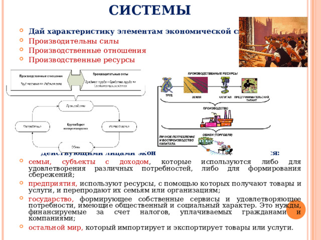 ЭЛЕМЕНТЫ ЭКОНОМИЧЕСКОЙ СИСТЕМЫ Дай характеристику элементам экономической системы: Производительны силы Производственные отношения Производственные ресурсы          Действующими лицами экономической системы являются: семьи, субъекты с доходом , которые используются либо для удовлетворения различных потребностей, либо для формирования сбережений; предприятия, используют ресурсы, с помощью которых получают товары и услуги, и перепродают их семьям или организациям; государство, формирующее собственные сервисы и удовлетворяющее потребности, имеющие общественный и социальный характер. Это нужды, финансируемые за счет налогов, уплачиваемых гражданами и компаниями; остальной мир, который импортирует и экспортирует товары или услуги.  