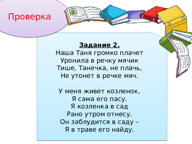 Проверка Задание 2. Наша Таня громко плачет Уронила в речку мячик Тише, Танечка, не плачь, Не утонет в речке мяч.   У меня живет козленок, Я сама его пасу. Я козленка в сад Рано утром отнесу. Он заблудится в саду – Я в траве его найду. 