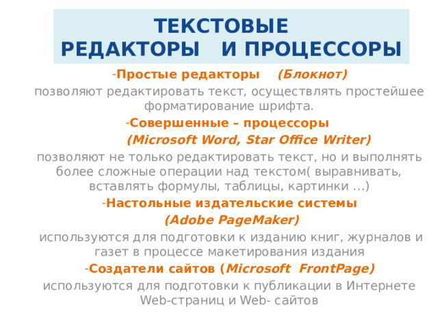 ТЕКСТОВЫЕ  РЕДАКТОРЫ И ПРОЦЕССОРЫ Простые редакторы (Блокнот) позволяют редактировать текст, осуществлять простейшее форматирование шрифта. Совершенные – процессоры  (Microsoft Word, Star Office Writer) позволяют не только редактировать текст, но и выполнять более сложные операции над текстом( выравнивать, вставлять формулы, таблицы, картинки …) Настольные издательские системы  (Adobe PageMaker)  используются для подготовки к изданию книг, журналов и газет в процессе макетирования издания Создатели сайтов ( Microsoft FrontPage) используются для подготовки к публикации в Интернете Web-страниц и Web- сайтов 