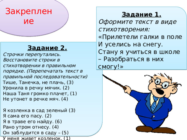 Закрепление Задание 1. Оформите текст в виде стихотворения: «Прилетели галки в поле И уселись на снегу. Стану я учиться в школе – Разобраться в них смогу!» Задание 2. Строчки перепутались. Восстановите строки в стихотворении в правильном порядке. (Перепечатать текст в правильной последовательности) Тише, Танечка, не плачь, (3) Уронила в речку мячик. (2) Наша Таня громко плачет, (1) Не утонет в речке мяч. (4) Я козленка в сад зеленый (3) Я сама его пасу. (2) Я в траве его найду. (6) Рано утром отнесу. (4) Он заблудится в саду – (5) У меня живет козленок, (1) 