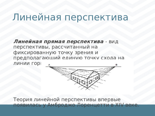 Линейная перспектива Линейная прямая перспектива - вид перспективы, рассчитанный на фиксированную точку зрения и предполагающий единую точку схода на линии горизонта. Теория линейной перспективы впервые появилась у Амброджо Лоренцетти в XIV веке. 1 