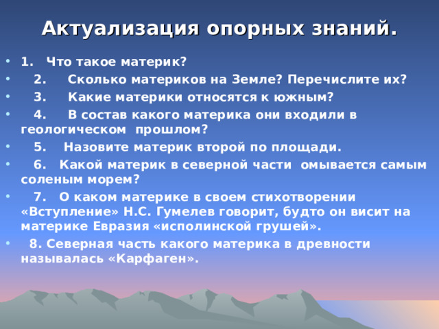 Актуализация опорных знаний.   1. Что такое материк?  2. Сколько материков на Земле? Перечислите их?  3. Какие материки относятся к южным?  4. В состав какого материка они входили в геологическом прошлом?  5. Назовите материк второй по площади.  6. Какой материк в северной части омывается самым соленым морем?  7. О каком материке в своем стихотворении «Вступление» Н.С. Гумелев говорит, будто он висит на материке Евразия «исполинской грушей».  8. Северная часть какого материка в древности называлась «Карфаген».  