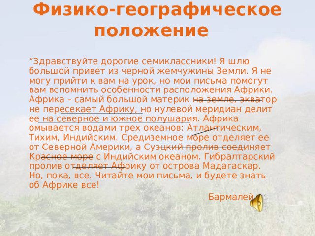 Физико-географическое положение     “ Здравствуйте дорогие семиклассники! Я шлю большой привет из черной жемчужины Земли. Я не могу прийти к вам на урок, но мои письма помогут вам вспомнить особенности расположения Африки. Африка – самый большой материк на земле, экватор не пересекает Африку, но нулевой меридиан делит ее на северное и южное полушария. Африка омывается водами трех океанов: Атлантическим, Тихим, Индийским. Средиземное море отделяет ее от Северной Америки, а Суэцкий пролив соединяет Красное море с Индийским океаном. Гибралтарский пролив отделяет Африку от острова Мадагаскар. Но, пока, все. Читайте мои письма, и будете знать об Африке все!  Бармалей. 