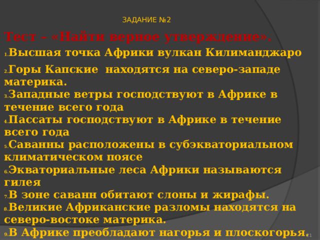 ЗАДАНИЕ №2 Тест – «Найти верное утверждение». Высшая точка Африки вулкан Килиманджаро Горы Капские находятся на северо-западе материка. Западные ветры господствуют в Африке в течение всего года Пассаты господствуют в Африке в течение всего года Саванны расположены в субэкваториальном климатическом поясе Экваториальные леса Африки называются гилея В зоне саванн обитают слоны и жирафы. Великие Африканские разломы находятся на северо-востоке материка. В Африке преобладают нагорья и плоскогорья. .Самая длинная река Африки – Замбези .Озеро Танганьика образовалось в результате тектонического разлома  