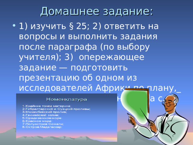 Домашнее задание:   1) изучить § 25; 2) ответить на вопросы и выполнить задания после параграфа (по выбору учителя); 3) опережающее задание — подготовить презентацию об одном из исследователей Африки по плану,_ приведённому в задании 9 на с. 103 учебника 