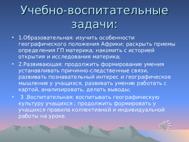 Учебно-воспитательные задачи: 1.Образовательная: изучить особенности географического положения Африки; раскрыть приемы определения ГП материка; накомить с историей открытия и исследования материка; 2.Развивающая: продолжить формирование умения устанавливать причинно-следственные связи, развивать познавательный интерес и географическое мышление у учащихся, развивать умение работать с картой, анализировать, делать выводы;  3 .Воспитательная: воспитывать географическую культуру учащихся ; продолжить формировать у учащихся правила коллективной и индивидуальной работы на уроке. 