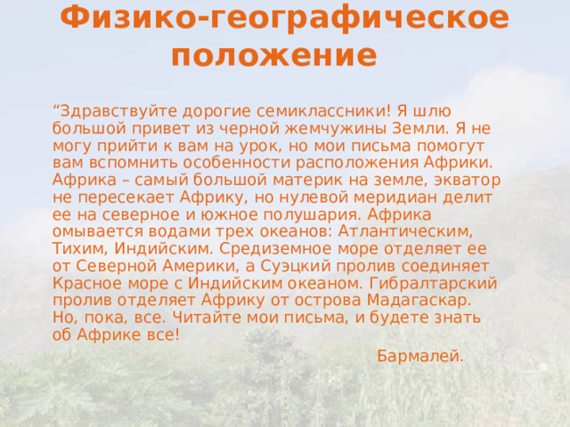 Физико-географическое положение     “ Здравствуйте дорогие семиклассники! Я шлю большой привет из черной жемчужины Земли. Я не могу прийти к вам на урок, но мои письма помогут вам вспомнить особенности расположения Африки. Африка – самый большой материк на земле, экватор не пересекает Африку, но нулевой меридиан делит ее на северное и южное полушария. Африка омывается водами трех океанов: Атлантическим, Тихим, Индийским. Средиземное море отделяет ее от Северной Америки, а Суэцкий пролив соединяет Красное море с Индийским океаном. Гибралтарский пролив отделяет Африку от острова Мадагаскар. Но, пока, все. Читайте мои письма, и будете знать об Африке все!  Бармалей. 