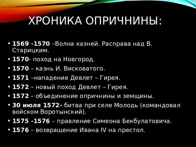 Хроника опричнины: 1569 -1570 –Волна казней. Расправа над В. Старицким. 1570 - поход на Новгород. 1570 – казнь И. Висковатого. 1571 –нападение Девлет – Гирея. 1572 – новый поход Девлет – Гирея. 1572 – объединение опричнины и земщины. 30 июля 1572- битва при селе Молодь (командовал войском Воротынский). 1575 -1576 – правление Симеона Бекбулатовича. 1576 – возвращение Ивана ΙV на престол. 