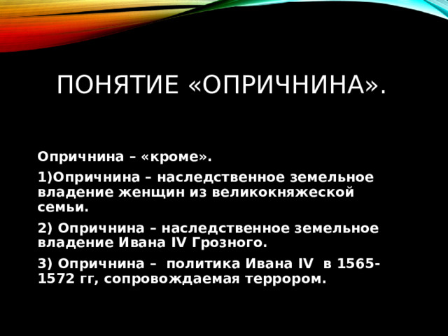 Понятие «опричнина». Опричнина – «кроме». 1)Опричнина – наследственное земельное владение женщин из великокняжеской семьи. 2) Опричнина – наследственное земельное владение Ивана ΙV Грозного. 3) Опричнина – политика Ивана ΙV в 1565-1572 гг, сопровождаемая террором. 