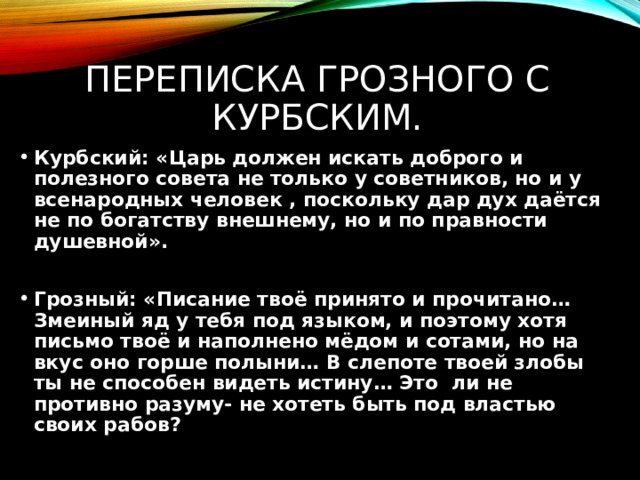 Переписка Грозного с Курбским. Курбский: «Царь должен искать доброго и полезного совета не только у советников, но и у всенародных человек , поскольку дар дух даётся не по богатству внешнему, но и по правности душевной».  Грозный: «Писание твоё принято и прочитано… Змеиный яд у тебя под языком, и поэтому хотя письмо твоё и наполнено мёдом и сотами, но на вкус оно горше полыни… В слепоте твоей злобы ты не способен видеть истину… Это ли не противно разуму- не хотеть быть под властью своих рабов? 