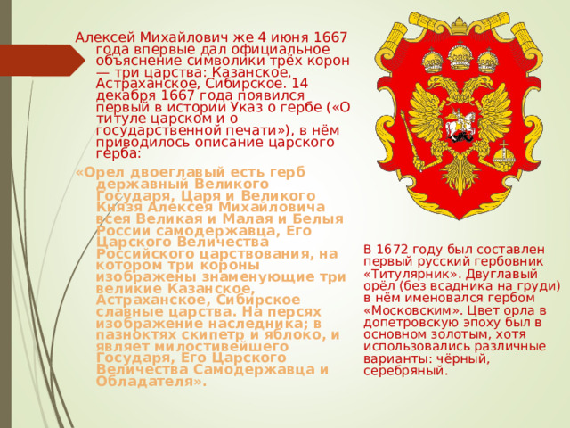 Алексей Михайлович же 4 июня 1667 года впервые дал официальное объяснение символики трёх корон — три царства: Казанское, Астраханское, Сибирское. 14 декабря 1667 года появился первый в истории Указ о гербе («О титуле царском и о государственной печати»), в нём приводилось описание царского герба: « Орел двоеглавый есть герб державный Великого Государя, Царя и Великого Князя Алексея Михайловича всея Великая и Малая и Белыя России самодержавца, Его Царского Величества Российского царствования, на котором три короны изображены знаменующие три великие Казанское, Астраханское, Сибирское славные царства. На персях изображение наследника; в пазноктях скипетр и яблоко, и являет милостивейшего Государя, Его Царского Величества Самодержавца и Обладателя». В 1672 году был составлен первый русский гербовник «Титулярник». Двуглавый орёл (без всадника на груди) в нём именовался гербом «Московским». Цвет орла в допетровскую эпоху был в основном золотым, хотя использовались различные варианты: чёрный, серебряный. 