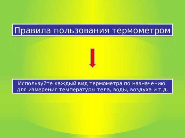 Правила пользования термометром Используйте каждый вид термометра по назначению: для измерения температуры тела, воды, воздуха и т.д. 