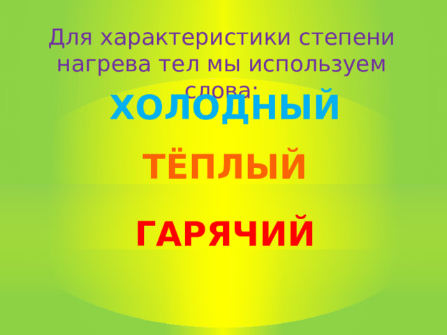 Для характеристики степени нагрева тел мы используем слова: ХОЛОДНЫЙ ТЁПЛЫЙ ГАРЯЧИЙ 