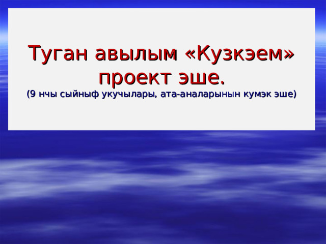 Туган авылым «Кузкэем» проект эше.  (9 нчы сыйныф укучылары, ата-аналарынын кумэк эше) 