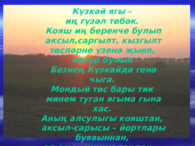 Күзкәй ягы – иң гүзәл төбәк. Кояш иң беренче булып аксыл,саргылт, кызгылт төсләрне үзенә җыеп, матур булып Безнең Күзкәйдә генә чыга. Мондый төс бары тик минем туган ягыма гына хас. Аның алсулыгы кояштан, аксыл-сарысы – йортлары буявыннан,  ап-агы – чишмәләрдән.... 