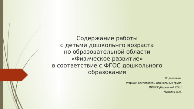 Содержание работы  с детьми дошкольнго возраста  по образовательной области  «Физическое развитие»  в соответствие с ФГОС дошкольного образования Подготовил: старший воспитатель дошкольных групп  МКОУ Губаревской СОШ Чурсина О.Н. 