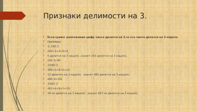 Признаки делимости на 3. Если  сумма  разложения  цифр  числа  делится  на  3,то  это  число  делится  на  3 нацело . Примеры: 1) 240:3 240=2+4+0=6 6 делится на 3 нацело ,значит 240 делится на 3 нацело. 240:3=80 2)480:3 480=4+8+0=12 12 делится на 3 нацело , значит 480 делится на 3 нацело. 480:3=160 3)487:3 487=4+8+7=19 19 не делится на 3 нацело , значит 487 не делится на 3 нацело. 