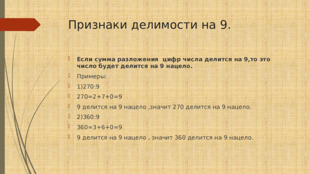 Признаки делимости на 9. Если сумма разложения цифр числа делится на 9,то это число будет делится на 9 нацело. Примеры: 1)270:9 270=2+7+0=9 9 делится на 9 нацело ,значит 270 делится на 9 нацело. 2)360:9 360=3+6+0=9 9 делится на 9 нацело , значит 360 делится на 9 нацело. 