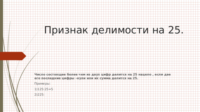 Признак делимости на 25.   Число состоящее более чем из двух цифр делится на 25 нацело , если две его последние цифры –нули или их сумма делится на 25. Примеры: 1)125:25=5 2)225: 