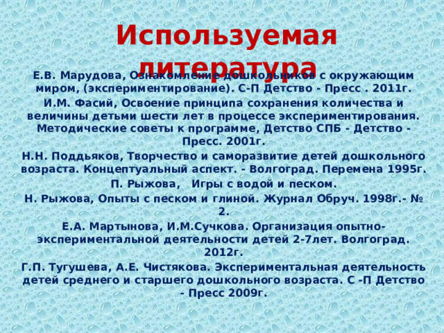 Используемая литература Е.В. Марудова, Ознакомление дошкольников с окружающим миром, (экспериментирование). С-П Детство - Пресс . 2011г. И.М. Фасий, Освоение принципа сохранения количества и величины детьми шести лет в процессе экспериментирования. Методические советы к программе, Детство СПБ - Детство - Пресс. 2001г. Н.Н. Поддьяков, Творчество и саморазвитие детей дошкольного возраста. Концептуальный аспект. - Волгоград. Перемена 1995г. П. Рыжова, Игры с водой и песком. Н. Рыжова, Опыты с песком и глиной. Журнал Обруч. 1998г.- № 2. Е.А. Мартынова, И.М.Сучкова. Организация опытно-экспериментальной деятельности детей 2-7лет. Волгоград. 2012г. Г.П. Тугушева, А.Е. Чистякова. Экспериментальная деятельность детей среднего и старшего дошкольного возраста. С -П Детство - Пресс 2009г. 