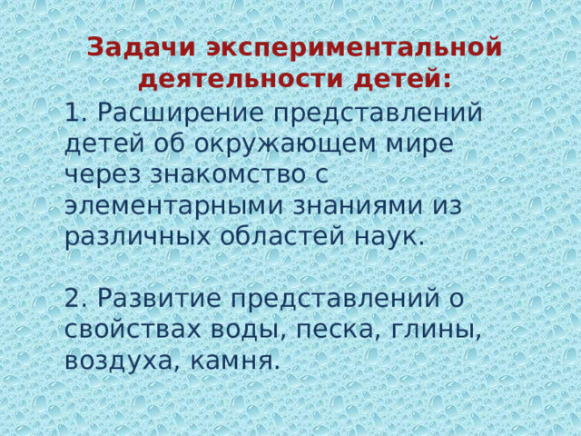Задачи экспериментальной деятельности детей:   1. Расширение представлений детей об окружающем мире через знакомство с элементарными знаниями из различных областей наук.   2. Развитие представлений о свойствах воды, песка, глины, воздуха, камня.     