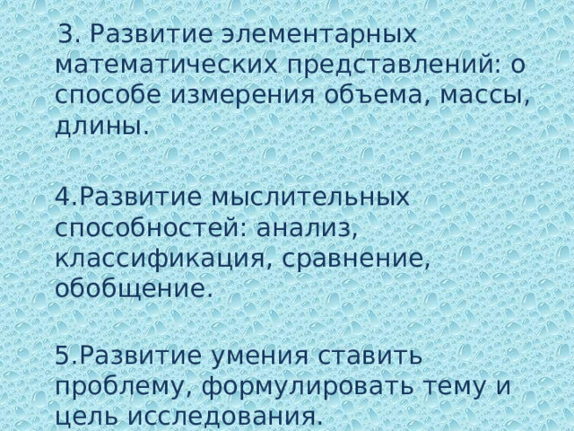  3. Развитие элементарных математических представлений: о способе измерения объема, массы, длины.  4 .Развитие мыслительных способностей: анализ, классификация, сравнение, обобщение.  5.Развитие умения ставить проблему, формулировать тему и цель исследования.    