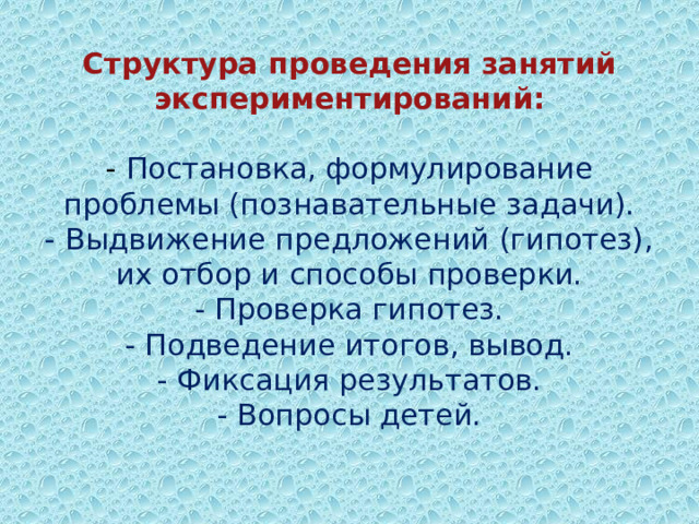 Структура проведения занятий экспериментирований:   -  Постановка, формулирование проблемы (познавательные задачи).  - Выдвижение предложений (гипотез), их отбор и способы проверки.  - Проверка гипотез.  - Подведение итогов, вывод.  - Фиксация результатов.  - Вопросы детей.   
