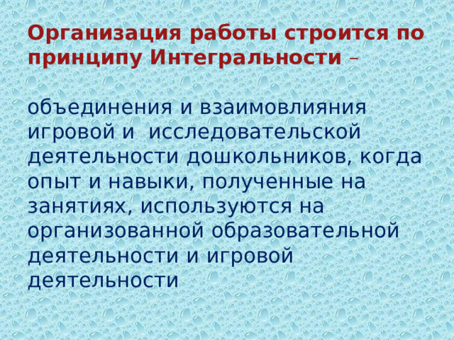 Организация работы строится по принципу Интегральности –   объединения и взаимовлияния игровой и  исследовательской деятельности дошкольников, когда опыт и навыки, полученные на занятиях, используются на организованной образовательной деятельности и игровой деятельности            