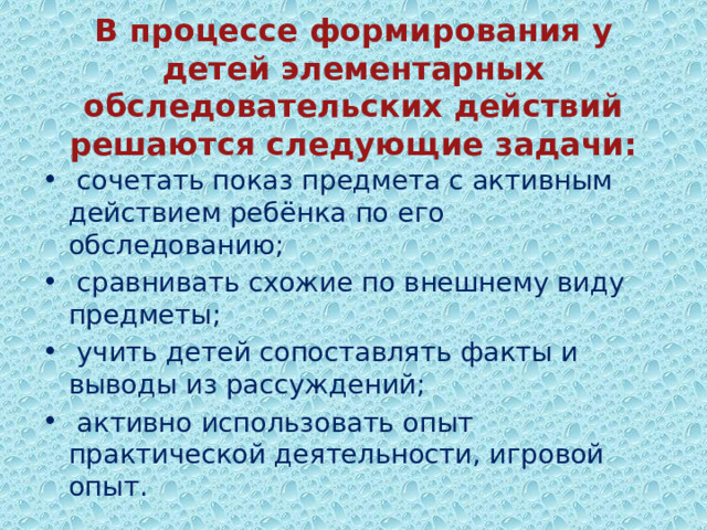  В процессе формирования у детей элементарных обследовательских действий решаются следующие задачи:    сочетать показ предмета с активным действием ребёнка по его обследованию;  сравнивать схожие по внешнему виду предметы;  учить детей сопоставлять факты и выводы из рассуждений;  активно использовать опыт практической деятельности, игровой опыт. 