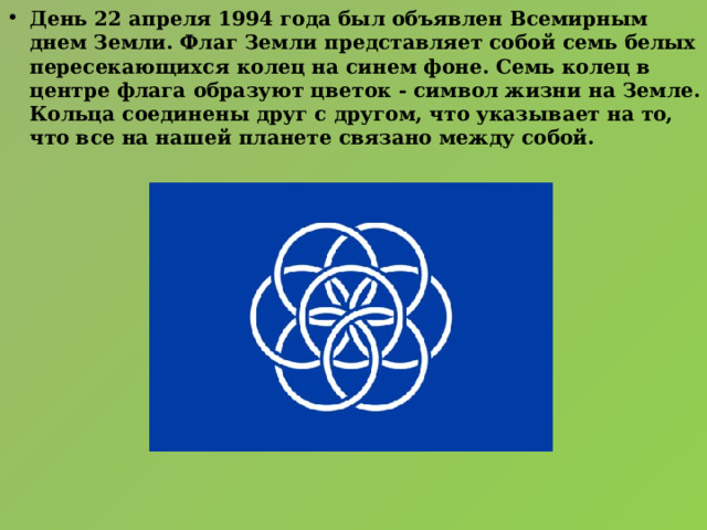 День 22 апреля 1994 года был объявлен Всемирным днем Земли. Флаг Земли представляет собой семь белых пересекающихся колец на синем фоне. Семь колец в центре флага образуют цветок - символ жизни на Земле. Кольца соединены друг с другом, что указывает на то, что все на нашей планете связано между собой. 