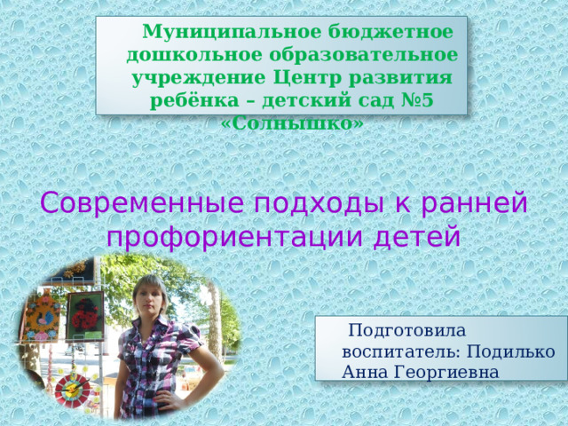  Муниципальное бюджетное дошкольное образовательное учреждение Центр развития ребёнка – детский сад №5 «Солнышко» Современные подходы к ранней профориентации детей  Подготовила воспитатель: Подилько Анна Георгиевна 