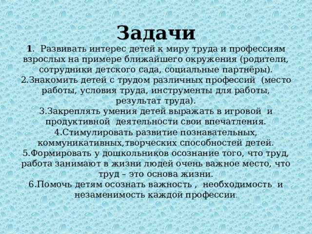 Задачи  1 . Развивать интерес детей к миру труда и профессиям взрослых на примере ближайшего окружения (родители, сотрудники детского сада, социальные партнёры).  2.Знакомить детей с трудом различных профессий (место работы, условия труда, инструменты для работы, результат труда).  3.Закреплять умения детей выражать в игровой и продуктивной деятельности свои впечатления.  4.Стимулировать развитие познавательных, коммуникативных,творческих способностей детей.  5.Формировать у дошкольников осознание того, что труд, работа занимают в жизни людей очень важное место, что труд – это основа жизни.  6.Помочь детям осознать важность , необходимость и незаменимость каждой профессии . 