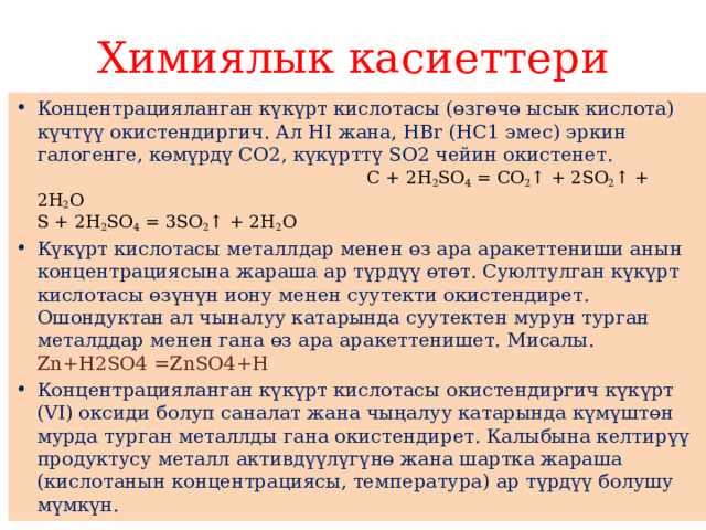 Химиялык касиеттери Концентрацияланган күкүрт кислотасы (өзгөчө ысык кислота) күчтүү окистендиргич. Ал НI жана, НВr (НС1 эмес) эркин галогенге, көмүрдү СО2, күкүрттү SО2 чейин окистенет. С + 2H 2 SO 4  = CO 2 ↑ + 2SO 2 ↑ + 2H 2 O  S + 2H 2 SO 4  = 3SO 2 ↑ + 2H 2 O Күкүрт кислотасы металлдар менен өз ара аракеттениши анын концентрациясына жараша ар түрдүү өтөт. Суюлтулган күкүрт кислотасы өзүнүн иону менен суутекти окистендирет. Ошондуктан ал чыналуу катарында суутектен мурун турган металддар менен гана өз ара аракеттенишет. Мисалы. Zn+H2SO4 =ZnSO4+H­ Концентрацияланган күкүрт кислотасы окистендиргич күкүрт (VI) оксиди болуп саналат жана чыңалуу катарында күмүштөн мурда турган металлды гана окистендирет. Калыбына келтирүү продуктусу металл активдүүлүгүнө жана шартка жараша (кислотанын концентрациясы, температура) ар түрдүү болушу мүмкүн. 