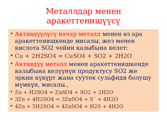 Металлдар менен аракеттенишүүсү Активдүүлүгү начар металл менен өз ара аракеттенишкенде мисалы, жез менен кислота SО2 чейин калыбына келет: Сu + 2Н2SO4 = СuSО4 + SО2 + 2Н2O Активдүү металл менен аракеттенишкенде калыбына келүүнүн продуктусу SО2 же эркин күкүрт жана суутек сульфиди болушу мүмкүн, мисалы., Zn + Н2SО4 = ZnSО4 + SО2­ + 2Н2O 3Zn + 4Н2SО4 = 3ZnSО4 + S¯ + 4Н2О 4Zn + 5Н2SО4 = 4ZnSО4 + Н2S­ + 4Н2О 
