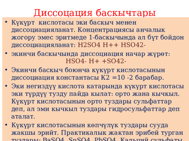Диссоцация баскычтары Күкүрт кислотасы эки баскыч менен диссоциацияланат. Концентрациясы анчалык жогору эмес эритмеде 1-баскычында ал бүт бойдон диссоциацияланат: Н2SО4 Н++ НSО42- экинчи баскычында диссоциация начар жүрөт: НSО4- Н+ +SО42- Экинчи баскыч боюнча күкүрт кислотасынын диссоциация константасы К2 =10 -2 барабар. Эки негиздүү кислота катарында күкүрт кислотасы эки түрдүү тузду пайда кылат: орто жана кычкыл. Күкүрт кислотасынын орто туздары сульфаттар деп, ал эми кычкыл туздары гидросульфаттар деп аталат. Күкүрт кислотасынын көпчүлүк туздары сууда жакшы эрийт. Практикалык жактан эрибей турган туздары: ВаSО4, SnSО4, РbSО4. Кальций сульфаты СаSО4 начар эрийт. Барий эрибей турган туздары сульфат иону үчүн реактив болуп саналат. 
