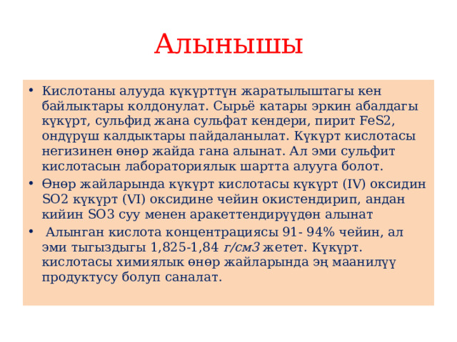 Алынышы Кислотаны алууда күкүрттүн жаратылыштагы кен байлыктары колдонулат. Сырьё катары эркин абалдагы күкүрт, сульфид жана сульфат кендери, пирит FeS2, ондүрүш калдыктары пайдаланылат. Күкүрт кислотасы негизинен өнөр жайда гана алынат. Ал эми сульфит кислотасын лабораториялык шартта алууга болот. Өнөр жайларында күкүрт кислотасы күкүрт (IV) оксидин SО2 күкүрт (VI) оксидине чейин окистендирип, андан кийин SО3 суу менен аракеттендирүүдөн алынат  Алынган кислота концентрациясы 91- 94% чейин, ал эми тыгыздыгы 1,825-1,84  г/см3  жетет. Күкүрт. кислотасы химиялык өнөр жайларында эң маанилүү продуктусу болуп саналат. 