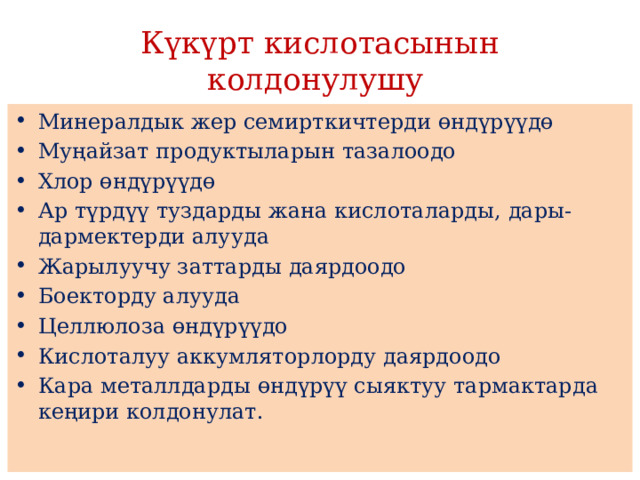 Күкүрт кислотасынын колдонулушу Минералдык жер семирткичтерди өндүрүүдө Муңайзат продуктыларын тазалоодо Хлор өндүрүүдө Ар түрдүү туздарды жана кислоталарды, дары-дармектерди алууда Жарылуучу заттарды даярдоодо Боекторду алууда Целлюлоза өндүрүүдо Кислоталуу аккумляторлорду даярдоодо Кара металлдарды өндүрүү сыяктуу тармактарда кеңири колдонулат. 