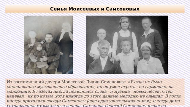 Семья Моисеевых и Самсоновых Из воспоминаний дочери Моисеевой Лидии Семеновны: «У отца не было специального музыкального образования, но он умел играть на гармошке, на мандолине. В газетах иногда появлялись слова и музыка новых песен. Отец напевал их по нотам, хотя никогда до этого данную мелодию не слышал. В гости иногда приходили соседи Самсоновы (еще одна учительская семья), и тогда дома устраивались музыкальные вечера. Самсонов Георгий Семенович играл на гитаре».   
