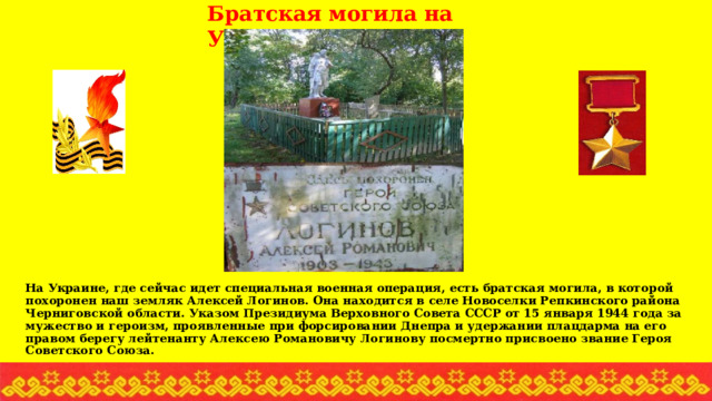 Братская могила на Украине На Украине, где сейчас идет специальная военная операция, есть братская могила, в которой похоронен наш земляк Алексей Логинов. Она находится в селе Новоселки Репкинского района Черниговской области. Указом Президиума Верховного Совета СССР от 15 января 1944 года за мужество и героизм, проявленные при форсировании Днепра и удержании плацдарма на его правом берегу лейтенанту Алексею Романовичу Логинову посмертно присвоено звание Героя Советского Союза.   