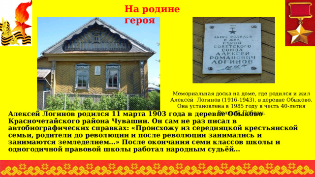 На родине героя Мемориальная доска на доме, где родился и жил Алексей Логинов (1916-1943), в деревне Обыково. Она установлена в 1985 году в честь 40-летия Великой Победы. Алексей Логинов родился 11 марта 1903 года в деревне Обыково Красночетайского района Чувашии. Он сам не раз писал в автобиографических справках: «Происхожу из середняцкой крестьянской семьи, родители до революции и после революции занимались и занимаются земледелием…» После окончания семи классов школы и одногодичной правовой школы работал народным судьёй… 