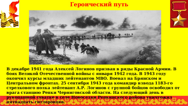 Героический путь В декабре 1941 года Алексей Логинов призван в ряды Красной Армии. В боях Великой Отечественной войны с января 1942 года. В 1943 году окончил курсы младших лейтенантов МВО. Воевал на Брянском и Центральном фронтах. 25 сентября 1943 года командир взвода 1183-го стрелкового полка лейтенант А.Р. Логинов с группой бойцов освободил от врага станцию Репки Черниговской области. На следующий день в рукопашной схватке в селе Новоселки Репкинского района уничтожил пятнадцать гитлеровцев. 