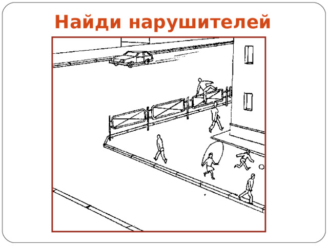 Найди нарушителей Это задание можно дать детям индивидуально, распечатав его на листах. 2 класс –Закрась тех, кто неправильно ведет себя на тротуаре, красным цветом. Назови правила, которые нарушили эти пешеходы. Закрась тротуар серым цветом, поребрик – красным, ограждение – желтым. 3 класс – Покажи стрелками направление движения пешеходов и транспорта.  