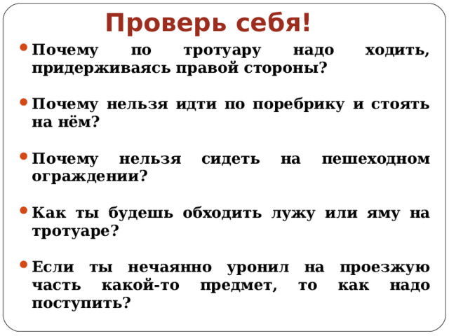Проверь себя! Почему по тротуару надо ходить, придерживаясь правой стороны? Почему нельзя идти по поребрику и стоять на нём? Почему нельзя сидеть на пешеходном ограждении? Как ты будешь обходить лужу или яму на тротуаре? Если ты нечаянно уронил на проезжую часть какой-то предмет, то как надо поступить? 