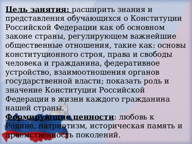 Цель занятия: расширить знания и представления обучающихся о Конституции Российской Федерации как об основном законе страны, регулирующем важнейшие общественные отношения, такие как: основы конституционного строя, права и свободы человека и гражданина, федеративное устройство, взаимоотношения органов государственной власти; показать роль и значение Конституции Российской Федерации в жизни каждого гражданина нашей страны. Формирующие ценности : любовь к Родине, патриотизм, историческая память и преемственность поколений. 