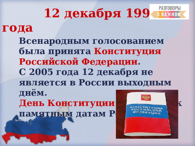  12 декабря 1993 года Всенародным  голосованием была принята Конституция Российской Федерации . С 2005 года 12 декабря не является в России выходным днём.  День Конституции  причислен к памятным датам России. 