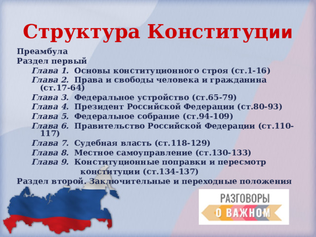 Структура Конституц ии Преамбула Раздел первый Глава 1.  Основы конституционного строя (ст.1-16) Глава 2.  Права и свободы человека и гражданина (ст.17-64) Глава 3.  Федеральное устройство (ст.65-79) Глава 4.  Президент Российской Федерации (ст.80-93) Глава 5.   Федеральное собрание (ст.94-109) Глава 6.  Правительство Российской Федерации (ст.110-117) Глава 7.   Судебная власть (ст.118-129) Глава 8.   Местное самоуправление (ст.130-133) Глава 9.  Конституционные поправки и пересмотр  конституции (ст.134-137) Глава 1.  Основы конституционного строя (ст.1-16) Глава 2.  Права и свободы человека и гражданина (ст.17-64) Глава 3.  Федеральное устройство (ст.65-79) Глава 4.  Президент Российской Федерации (ст.80-93) Глава 5.   Федеральное собрание (ст.94-109) Глава 6.  Правительство Российской Федерации (ст.110-117) Глава 7.   Судебная власть (ст.118-129) Глава 8.   Местное самоуправление (ст.130-133) Глава 9.  Конституционные поправки и пересмотр  конституции (ст.134-137) Раздел второй. Заключительные и переходные положения 