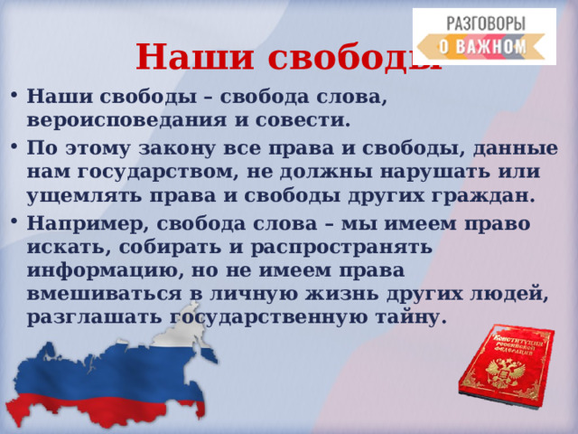 Наши свободы Наши свободы – свобода слова, вероисповедания и совести. По этому закону все права и свободы, данные нам государством, не должны нарушать или ущемлять права и свободы других граждан. Например, свобода слова – мы имеем право искать, собирать и распространять информацию, но не имеем права вмешиваться в личную жизнь других людей, разглашать государственную тайну. 