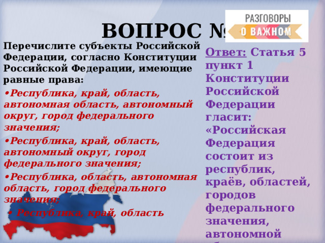  ВОПРОС № 3. Перечислите субъекты Российской Федерации, согласно Конституции Российской Федерации, имеющие равные права: • Республика, край, область, автономная область, автономный округ, город федерального значения; • Республика, край, область, автономный округ, город федерального значения; • Республика, область, автономная область, город федерального значения; • Республика, край, область Ответ: Статья 5 пункт 1 Конституции Российской Федерации гласит: «Российская Федерация состоит из республик, краёв, областей, городов федерального значения, автономной области, автономных округов –равноправных субъектов Российской Федерации». 